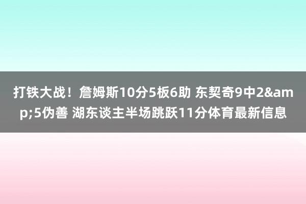 打铁大战！詹姆斯10分5板6助 东契奇9中2&5伪善 湖东谈主半场跳跃11分体育最新信息