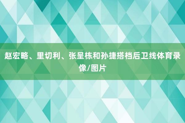 赵宏略、里切利、张呈栋和孙捷搭档后卫线体育录像/图片