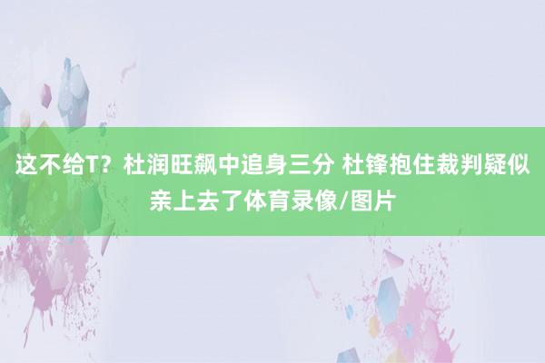 这不给T？杜润旺飙中追身三分 杜锋抱住裁判疑似亲上去了体育录像/图片