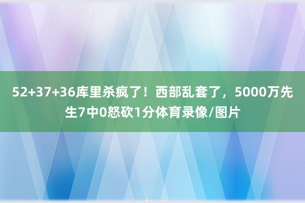 52+37+36库里杀疯了！西部乱套了，5000万先生7中0怒砍1分体育录像/图片