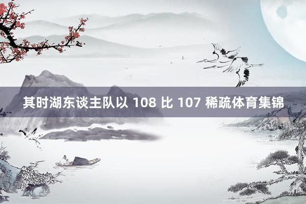 其时湖东谈主队以 108 比 107 稀疏体育集锦