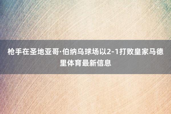 枪手在圣地亚哥·伯纳乌球场以2-1打败皇家马德里体育最新信息