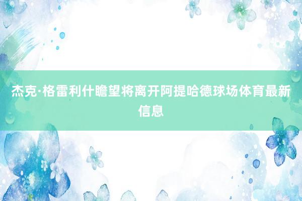 杰克·格雷利什瞻望将离开阿提哈德球场体育最新信息