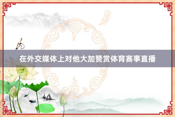 在外交媒体上对他大加赞赏体育赛事直播