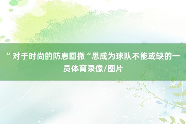 ”对于时尚的防患回撤“思成为球队不能或缺的一员体育录像/图片
