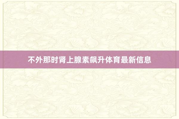 不外那时肾上腺素飙升体育最新信息