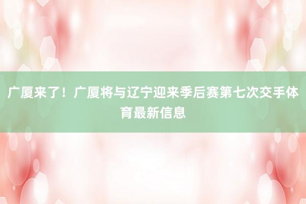 广厦来了!广厦将与辽宁迎来季后赛第七次交手体育最新信息