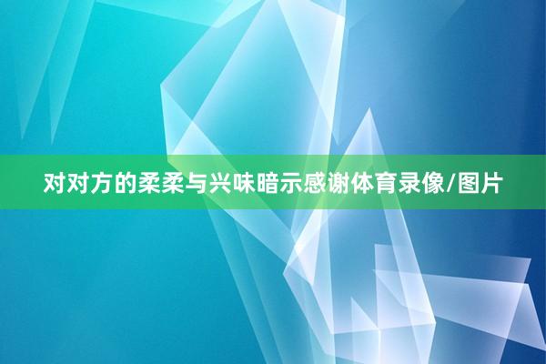对对方的柔柔与兴味暗示感谢体育录像/图片