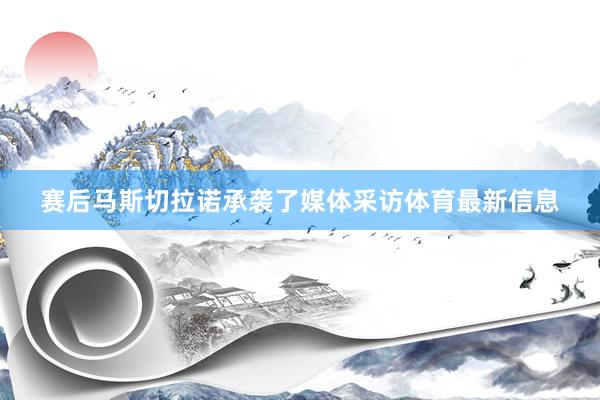 赛后马斯切拉诺承袭了媒体采访体育最新信息