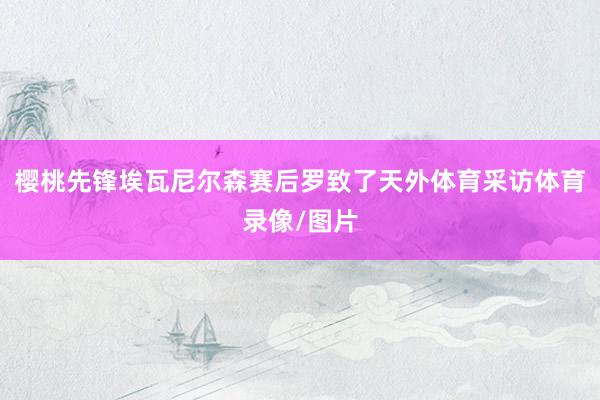 樱桃先锋埃瓦尼尔森赛后罗致了天外体育采访体育录像/图片