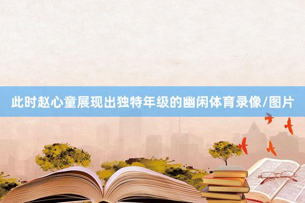 此时赵心童展现出独特年级的幽闲体育录像/图片