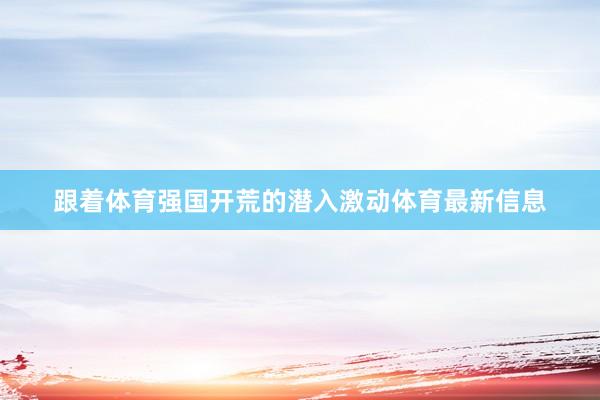 跟着体育强国开荒的潜入激动体育最新信息
