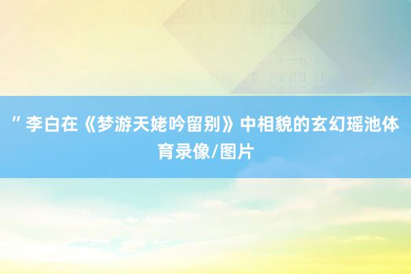 ”李白在《梦游天姥吟留别》中相貌的玄幻瑶池体育录像/图片