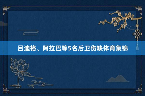 吕迪格、阿拉巴等5名后卫伤缺体育集锦