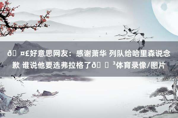 🤣好意思网友：感谢萧华 列队给哈里森说念歉 谁说他要选弗拉格了😳体育录像/图片