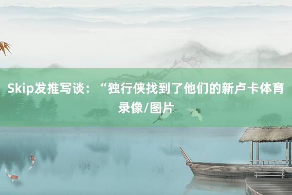 Skip发推写谈：“独行侠找到了他们的新卢卡体育录像/图片