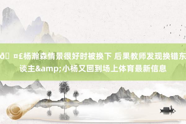 🤣杨瀚森情景很好时被换下 后果教师发现换错东谈主&小杨又回到场上体育最新信息