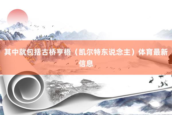 其中就包括古桥亨梧（凯尔特东说念主）体育最新信息