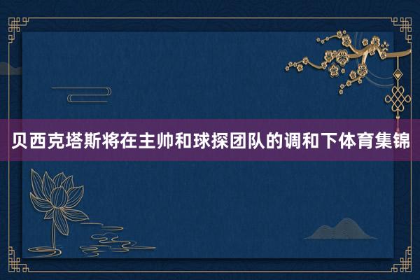 贝西克塔斯将在主帅和球探团队的调和下体育集锦