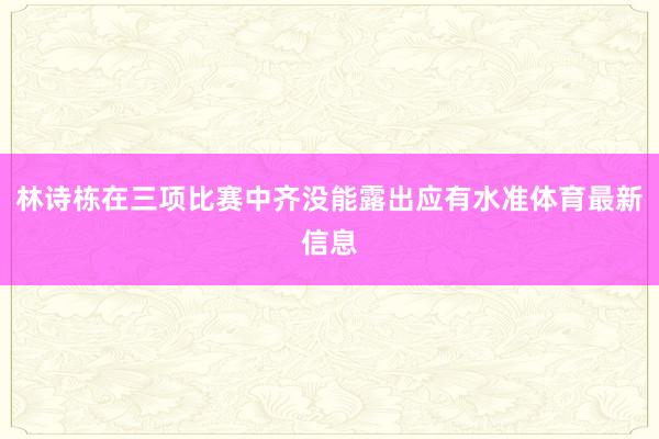 林诗栋在三项比赛中齐没能露出应有水准体育最新信息