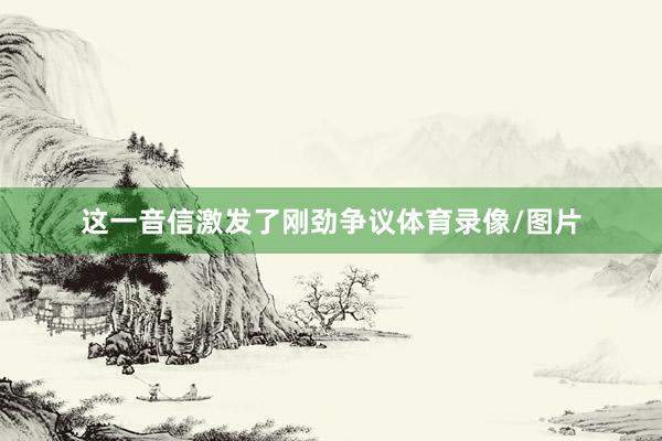 这一音信激发了刚劲争议体育录像/图片