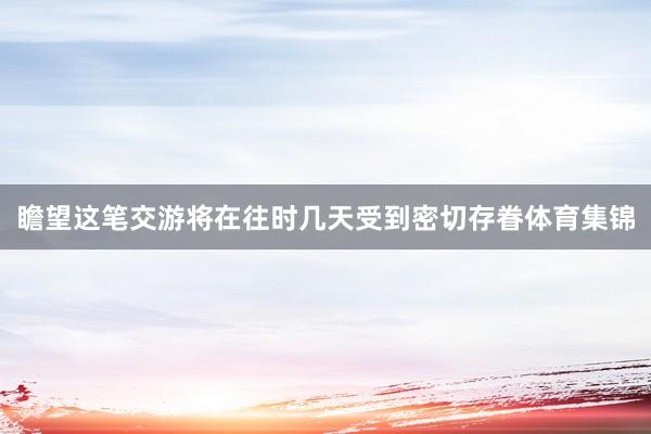 瞻望这笔交游将在往时几天受到密切存眷体育集锦
