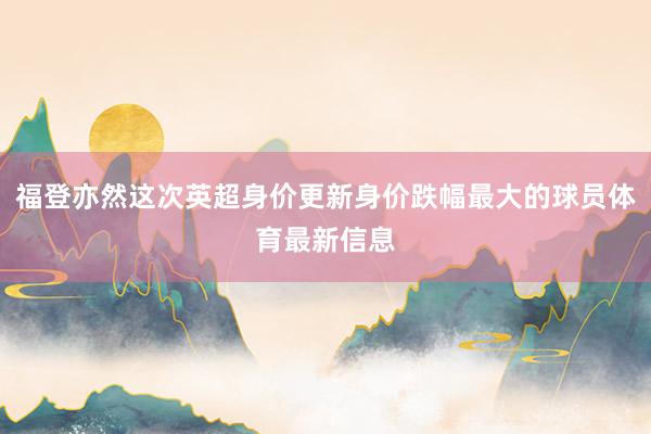 福登亦然这次英超身价更新身价跌幅最大的球员体育最新信息