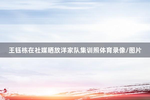 王钰栋在社媒晒放洋家队集训照体育录像/图片