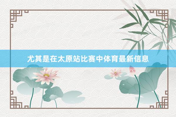 尤其是在太原站比赛中体育最新信息