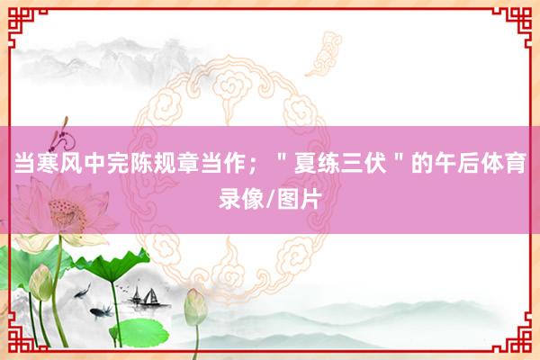 当寒风中完陈规章当作；＂夏练三伏＂的午后体育录像/图片
