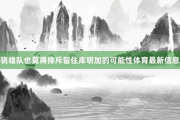骁雄队也莫得排斥留住库明加的可能性体育最新信息