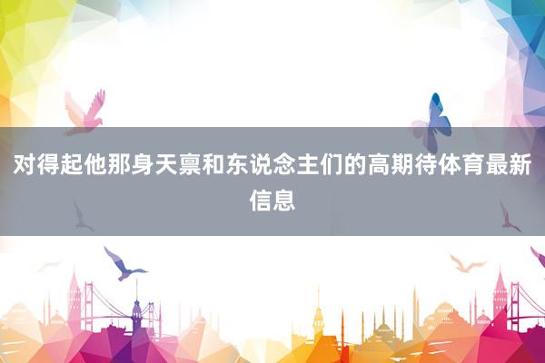 对得起他那身天禀和东说念主们的高期待体育最新信息