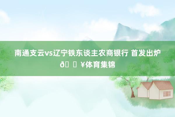 南通支云vs辽宁铁东谈主农商银行 首发出炉🔥体育集锦