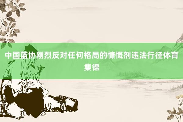 中国篮协刚烈反对任何格局的慷慨剂违法行径体育集锦
