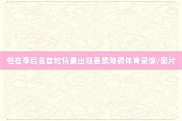 但在季后赛首轮情景出现要紧障碍体育录像/图片