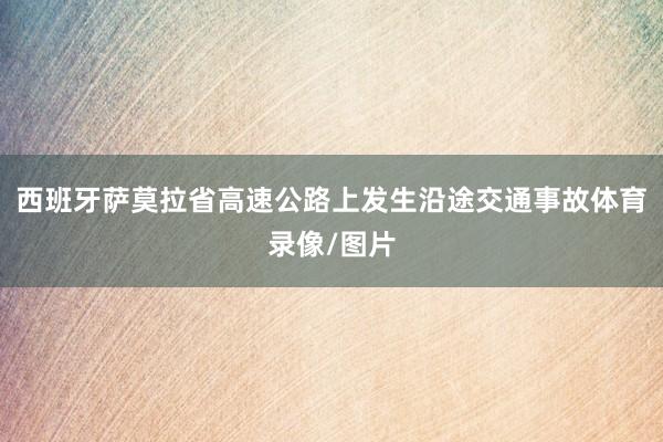 西班牙萨莫拉省高速公路上发生沿途交通事故体育录像/图片