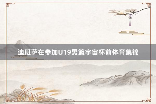 迪班萨在参加U19男篮宇宙杯前体育集锦