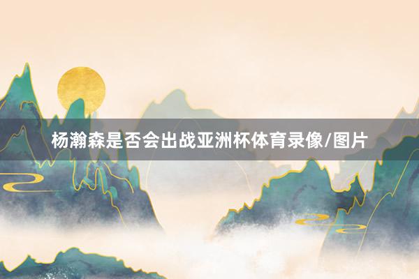 杨瀚森是否会出战亚洲杯体育录像/图片