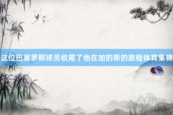 这位巴塞罗那球员收尾了他在加的斯的旅程体育集锦