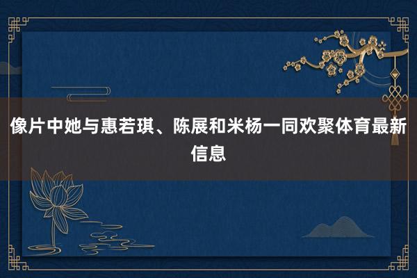 像片中她与惠若琪、陈展和米杨一同欢聚体育最新信息
