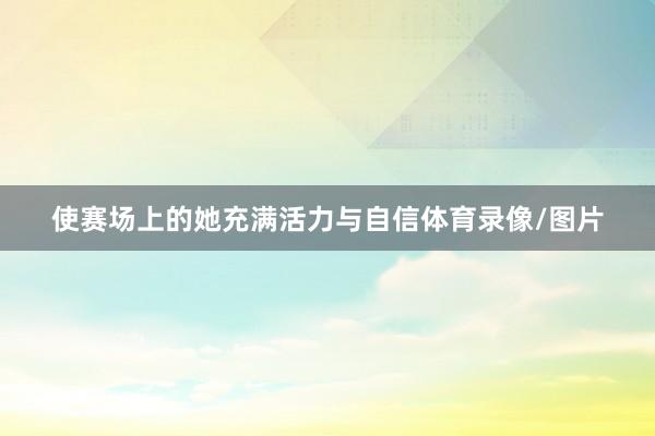 使赛场上的她充满活力与自信体育录像/图片