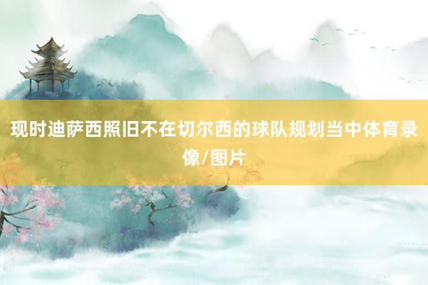 现时迪萨西照旧不在切尔西的球队规划当中体育录像/图片