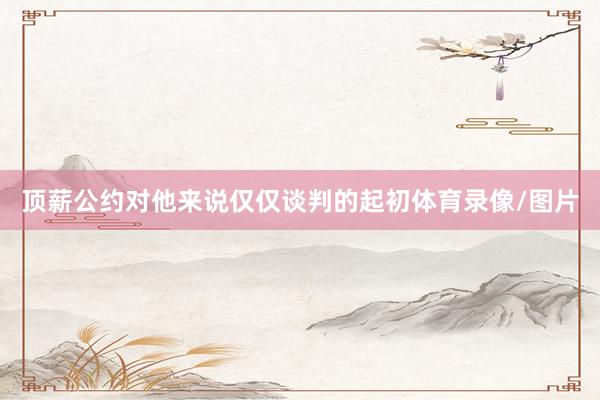 顶薪公约对他来说仅仅谈判的起初体育录像/图片