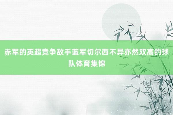 赤军的英超竞争敌手蓝军切尔西不异亦然双高的球队体育集锦