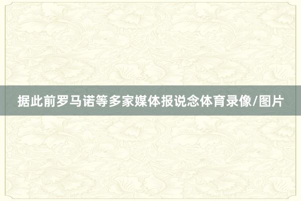 据此前罗马诺等多家媒体报说念体育录像/图片
