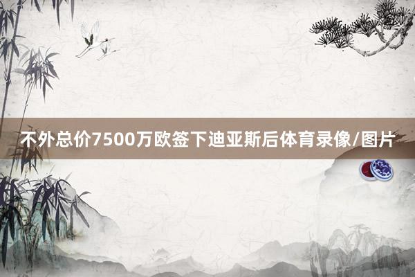 不外总价7500万欧签下迪亚斯后体育录像/图片