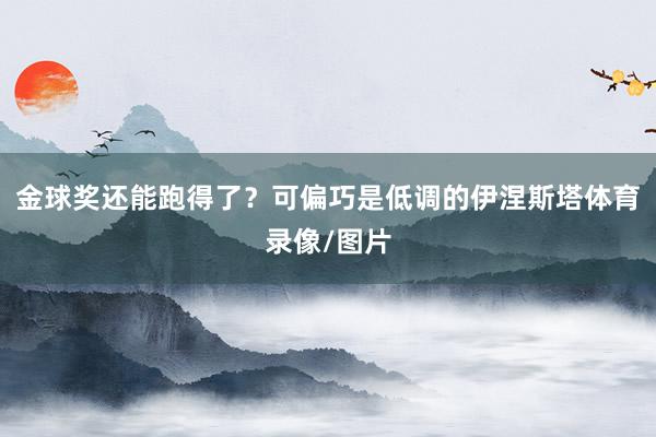 金球奖还能跑得了？可偏巧是低调的伊涅斯塔体育录像/图片