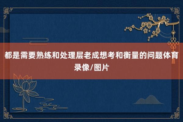都是需要熟练和处理层老成想考和衡量的问题体育录像/图片
