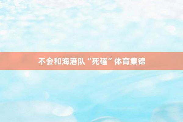 不会和海港队“死磕”体育集锦