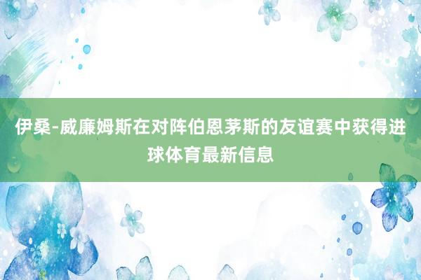 伊桑-威廉姆斯在对阵伯恩茅斯的友谊赛中获得进球体育最新信息